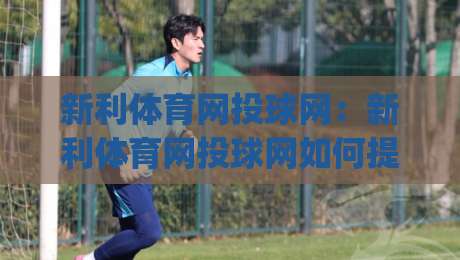新利体育网投球网:新利体育网投球网如何提升投球精准度?(新利体育网投球网)实战心法分享|今晚靠谱最火进球网技巧预选竞投论坛720P集锦 新利体育网投球网:新利体育网投球网如何提升投球精准度?(新利体育网投球网)实战心法分享|今晚靠谱最火进球网技巧预选竞投论坛720P集锦