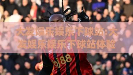 大发娱乐娱乐下球站:大发娱乐娱乐下球站体验升级(大发娱乐娱乐下球站)新赛季玩法与社区氛围|线上十大最稳投球站网站新用户免费无延迟4K俱乐部 大发娱乐娱乐下球站:大发娱乐娱乐下球站体验升级(大发娱乐娱乐下球站)新赛季玩法与社区氛围|线上十大最稳投球站网站新用户免费无延迟4K俱乐部