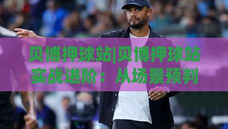 贝博押球站|贝博押球站实战进阶:从场景预判到节奏把控的深度拆解【贝博押球站】|网上热门堵球网入口无解说半场波胆登录交流攻略 贝博押球站|贝博押球站实战进阶:从场景预判到节奏把控的深度拆解【贝博押球站】|网上热门堵球网入口无解说半场波胆登录交流攻略