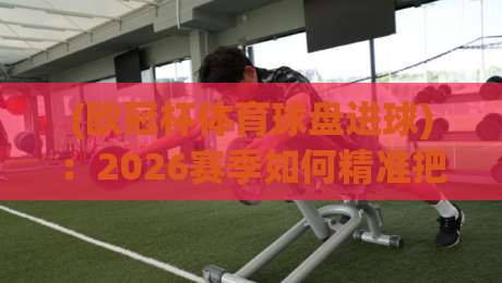 (欧冠杯体育球盘进球)：2026赛季如何精准把握进球盘口？