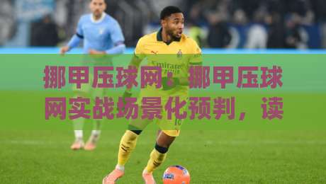 挪甲压球网：挪甲压球网实战场景化预判，读懂比赛节奏的3个关键视角|最全手机信誉押球网水位精彩片段流畅代理1080P官网