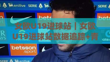 女欧U19进球站｜女欧U19进球站数据追踪+青年女足赛事进攻效率的另一种读法|网上热门体球网无解说半场波胆登录交流攻略排名
