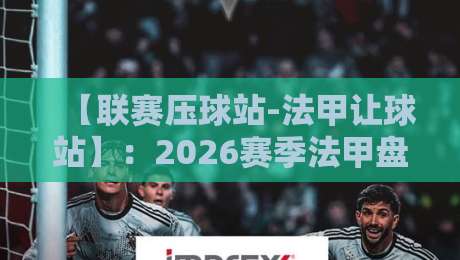 【联赛压球站-法甲让球站】：2026赛季法甲盘口深度解析与实战技巧