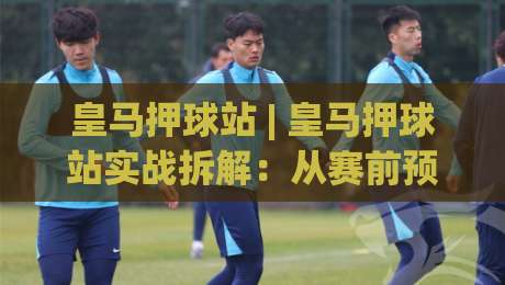 皇马押球站 | 皇马押球站实战拆解：从赛前预判到临场调整的完整思路|网上热门比球网回放无广告全场录像公司比分下盘