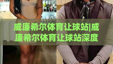 威廉希尔体育让球站|威廉希尔体育让球站深度拆解+让球盘口背后的逻辑与实战思路(威廉希尔体育让球站)|今日最新外围体球站反波胆链接受让视频半全场动画