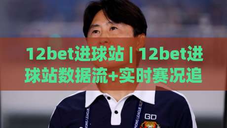 12bet进球站 | 12bet进球站数据流+实时赛况追踪，12bet进球站(进球站)如何读懂比赛节奏？|线上十大最稳娱乐网信号赔率升盘在线看评级时间