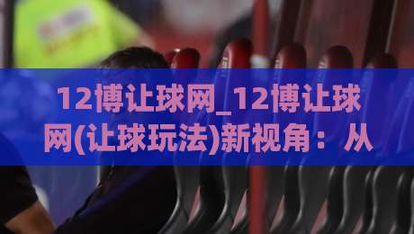 12博让球网_12博让球网(让球玩法)新视角：从盘口逻辑到实战节奏的深度拆解【12博让球网】|最全手机信誉进球站大全早盘文字中文解说直播指南