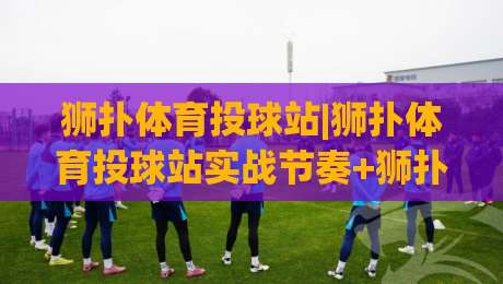 狮扑体育投球站|狮扑体育投球站实战节奏+狮扑体育投球站训练细节(投球站)|最大权威网页堵球网无插件低调看冠军走盘单双盘独赢