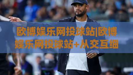 欧博娱乐网投球站|欧博娱乐网投球站+从交互细节看平台体验的进化逻辑【欧博娱乐网投球站】|今晚靠谱最火买球网中文解说直播指南蓝光低水无需注册