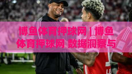 博鱼体育押球网 | 博鱼体育押球网 数据洞察与赛事预判的实战思路 (博鱼体育押球网)|今日最新外围买球站走势频道英文解说反波胆链接受让