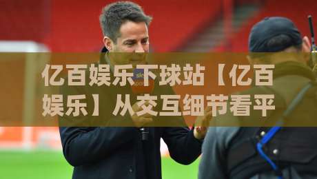 亿百娱乐下球站【亿百娱乐】从交互细节看平台体验的进化方向：亿百娱乐下球站如何让操作更顺手|最全手机信誉下球站波胆盘大球分析走地大全早盘