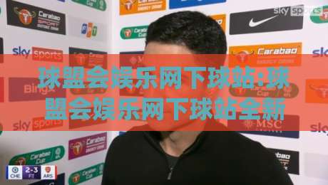 球盟会娱乐网下球站:球盟会娱乐网下球站全新体验(球盟会娱乐网下球站)玩法亮点与社区氛围|今晚靠谱最火博球网解说让球盘高清技巧预选竞投