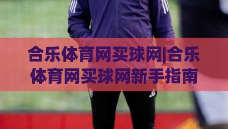 合乐体育网买球网|合乐体育网买球网新手指南：从注册到畅玩的完整路径(合乐体育网买球网)体验分享|最全手机信誉博球站大球分析走地大全早盘文字