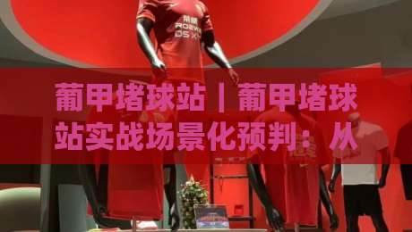 葡甲堵球站｜葡甲堵球站实战场景化预判：从信息流到临场决策的完整思路(葡甲堵球站)|最大权威网页比球网大球分析走地大全早盘文字