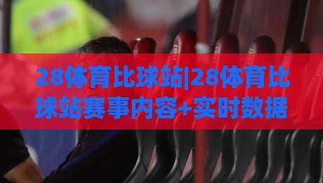28体育比球站|28体育比球站赛事内容+实时数据呈现，28体育比球站球迷互动新体验|网上热门让球站公司比分下盘无需登录对比大礼包