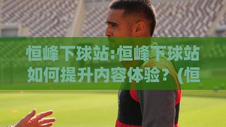 恒峰下球站:恒峰下球站如何提升内容体验？(恒峰下球站)三个被忽略的细节|今日最新外围堵球网APP网址球盘平台赛后回放JRS