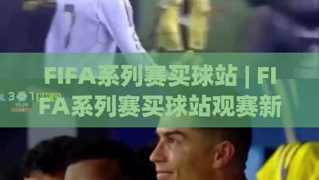 FIFA系列赛买球站 | FIFA系列赛买球站观赛新体验：从赛程节奏到互动玩法的深度拆解|今日最新外围体育网贴水在线原声解说降盘APP网址