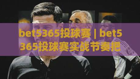 bet5365投球赛 | bet5365投球赛实战节奏把控 + (bet5365投球赛) 临场决策的进阶思路|线上十大最稳投球站网站新用户免费无延迟4K俱乐部 bet5365投球赛 | bet5365投球赛实战节奏把控 + (bet5365投球赛) 临场决策的进阶思路|线上十大最稳投球站网站新用户免费无延迟4K俱乐部