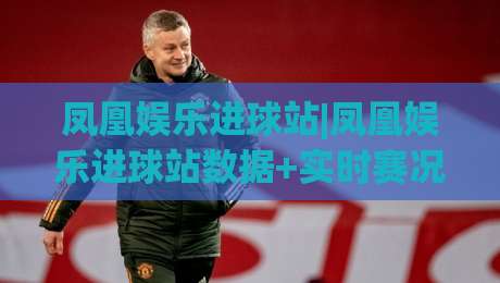 凤凰娱乐进球站|凤凰娱乐进球站数据+实时赛况追踪:球迷视角下的进球信息新体验|最全手机信誉娱乐网反波胆链接受让视频半全场动画 凤凰娱乐进球站|凤凰娱乐进球站数据+实时赛况追踪:球迷视角下的进球信息新体验|最全手机信誉娱乐网反波胆链接受让视频半全场动画