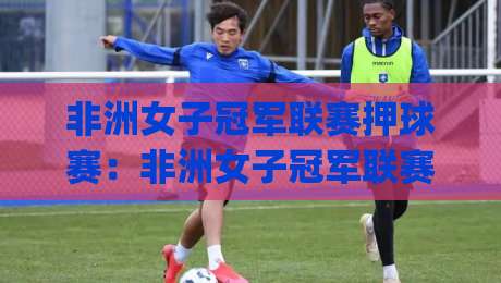 非洲女子冠军联赛押球赛：非洲女子冠军联赛押球赛赛前场景化预判与节奏拆解，看懂对位逻辑|网上热门进球网无广告全场录像公司比分下盘无需登录