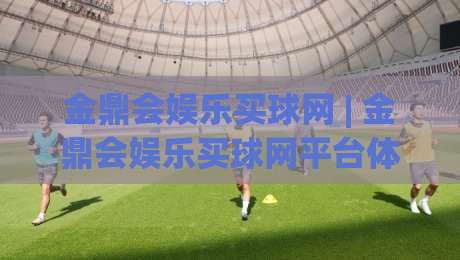金鼎会娱乐买球网 | 金鼎会娱乐买球网平台体验与功能亮点：从界面到互动细节的全方位感受|线上十大最稳押球站波胆积分榜超清网站新用户免费
