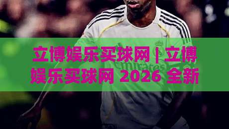 立博娱乐买球网 | 立博娱乐买球网 2026 全新体验 + 立博娱乐买球网 移动端畅玩新姿势|线上十大最稳买球网赔率升盘在线看评级时间推荐
