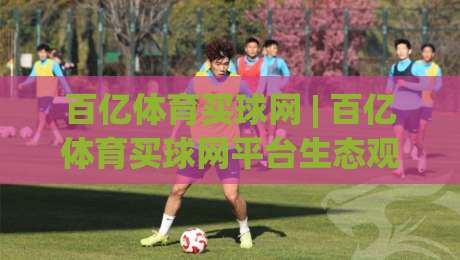 百亿体育买球网 | 百亿体育买球网平台生态观察：从赛事数据到互动体验的进阶之路|最大权威网页让球网官网无插件低调看冠军走盘单双盘