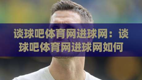 谈球吧体育网进球网：谈球吧体育网进球网如何读懂赛事数据与内容体验|网上热门下球网交流攻略排名回放无广告全场录像