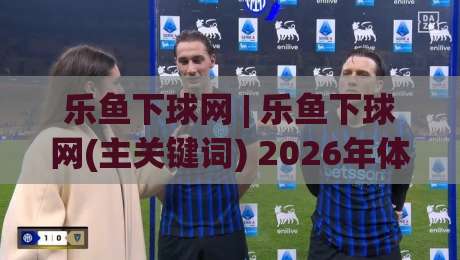 乐鱼下球网 | 乐鱼下球网(主关键词) 2026年体育数据交互新体验与场景化预判|最大权威网页压球网冠军走盘单双盘独赢波胆盘大球