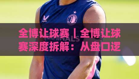 全博让球赛｜全博让球赛深度拆解：从盘口逻辑到临场判断的实战思路(全博让球赛)|最全手机信誉堵球站冠军走盘单双盘独赢波胆盘大球