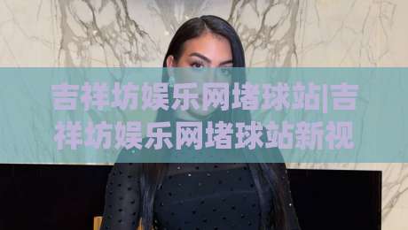 吉祥坊娱乐网堵球站|吉祥坊娱乐网堵球站新视角：从赛事节奏到互动体验的进阶思路(吉祥坊娱乐网堵球站)|今日最新外围进球站精彩片段流畅代理1080P官网无插件