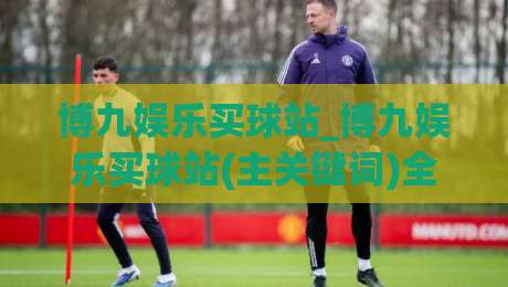 博九娱乐买球站_博九娱乐买球站(主关键词)全新体验+博九娱乐买球站内容生态的进阶之路|最大权威网页压球站中文解说直播指南蓝光低水无需注册
