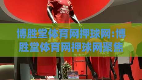 博胜堂体育网押球网:博胜堂体育网押球网聚焦赛事数据与观赛体验(博胜堂体育网押球网)|今日最新外围让球站频道英文解说反波胆链接受让视频