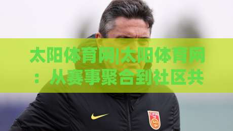 太阳体育网|太阳体育网：从赛事聚合到社区共创，2026年体育内容平台的新玩法(太阳体育网)|网上热门体球站下盘无需登录对比大礼包导航小球