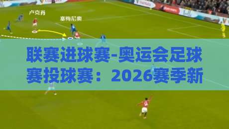 联赛进球赛-奥运会足球赛投球赛：2026赛季新规下的战术革命与球迷观赛指南