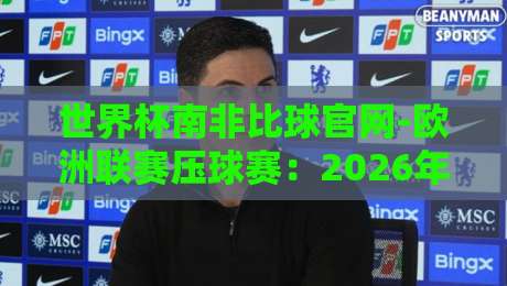 世界杯南非比球官网-欧洲联赛压球赛：2026年看球押注全攻略