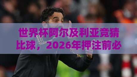 世界杯阿尔及利亚竞猜比球，2026年押注前必须知道的5个冷门细节（竞猜必看）