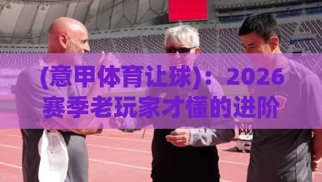 (意甲体育让球)：2026赛季老玩家才懂的进阶玩法与避坑指南