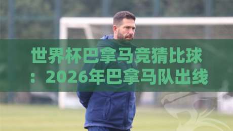 世界杯巴拿马竞猜比球：2026年巴拿马队出线形势与竞彩策略深度解析