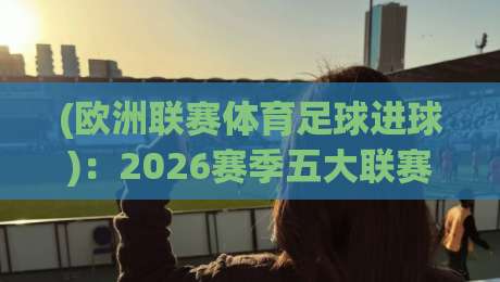 (欧洲联赛体育足球进球)：2026赛季五大联赛进球数据深度解析