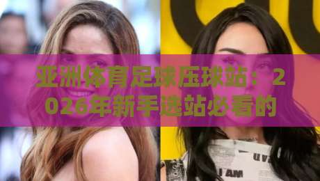 亚洲体育足球压球站：2026年新手选站必看的5个关键点