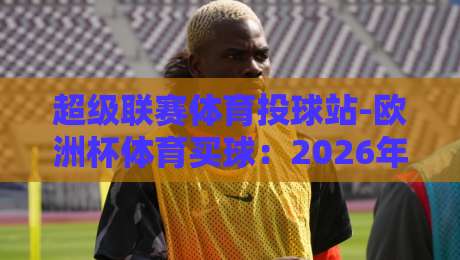 超级联赛体育投球站-欧洲杯体育买球：2026年欧洲杯投注新趋势，你准备好了吗？