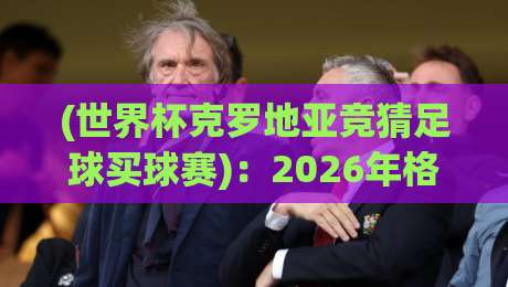 (世界杯克罗地亚竞猜足球买球赛)：2026年格子军团夺冠赔率与投注策略全解析