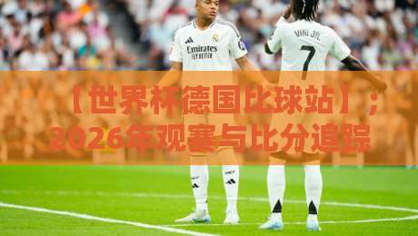 【世界杯德国比球站】；2026年观赛与比分追踪全指南