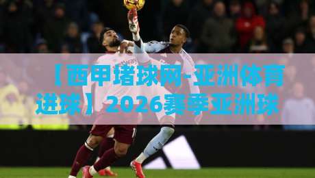 【西甲堵球网-亚洲体育进球】2026赛季亚洲球员西甲进球全纪录与分析