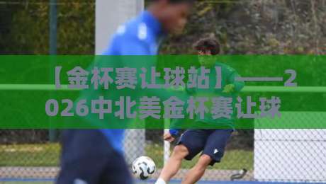 【金杯赛让球站】——2026中北美金杯赛让球盘口实战攻略