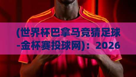 (世界杯巴拿马竞猜足球-金杯赛投球网)：2026年球迷必看的高阶玩法指南