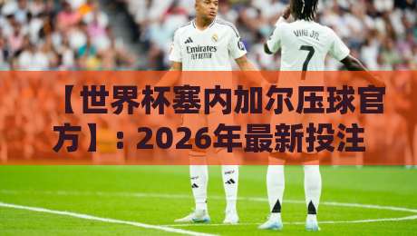 【世界杯塞内加尔压球官方】: 2026年最新投注指南与权威解析
