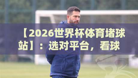 【2026世界杯体育堵球站】：选对平台，看球聊球两不误！