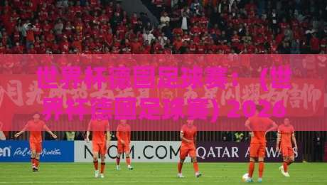 世界杯德国足球赛： (世界杯德国足球赛) 2026年备战全解析——新老交替中的变数